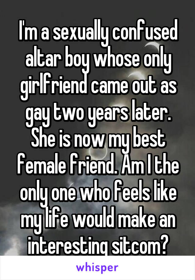 I'm a sexually confused altar boy whose only girlfriend came out as gay two years later. She is now my best female friend. Am I the only one who feels like my life would make an interesting sitcom?