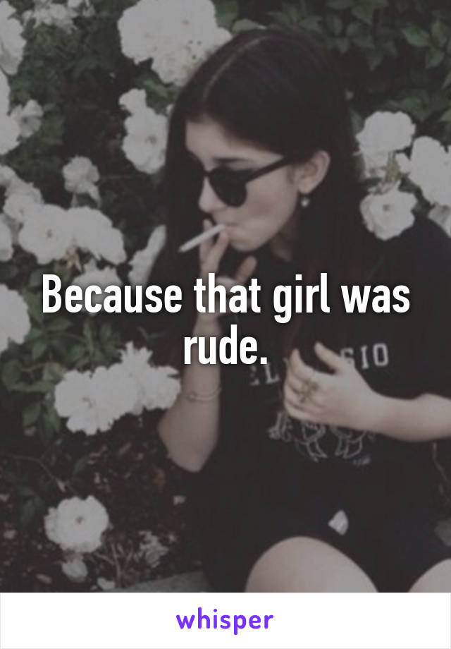 Because that girl was rude.