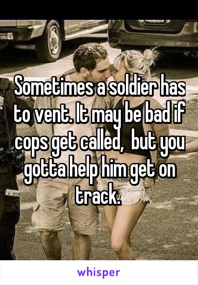 Sometimes a soldier has to vent. It may be bad if cops get called,  but you gotta help him get on track. 