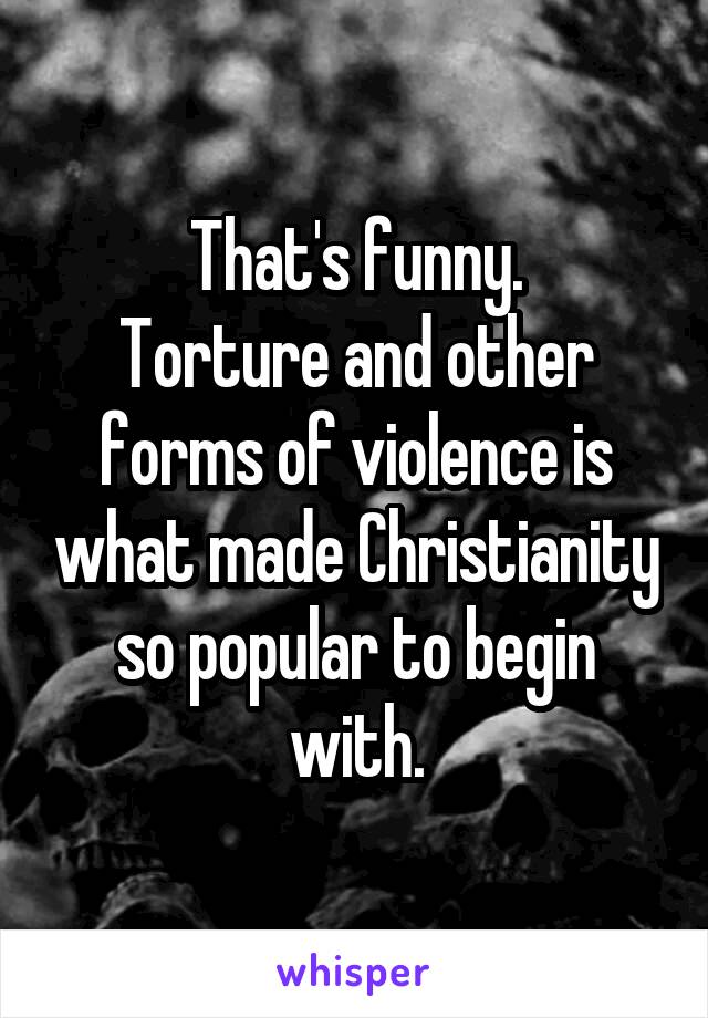 That's funny.
Torture and other forms of violence is what made Christianity so popular to begin with.