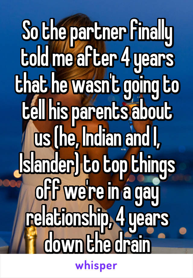 So the partner finally told me after 4 years that he wasn't going to tell his parents about us (he, Indian and I, Islander) to top things off we're in a gay relationship, 4 years down the drain