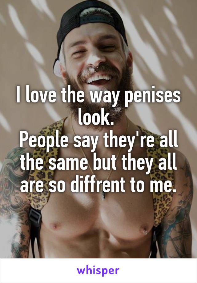 I love the way penises look. 
People say they're all the same but they all are so diffrent to me.