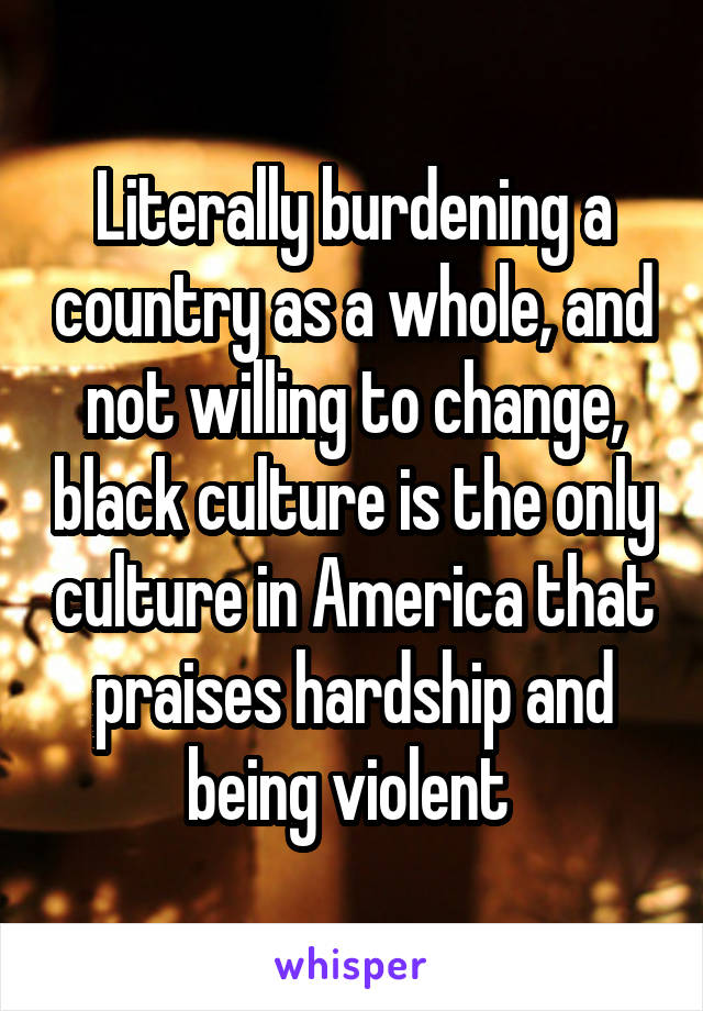 Literally burdening a country as a whole, and not willing to change, black culture is the only culture in America that praises hardship and being violent 