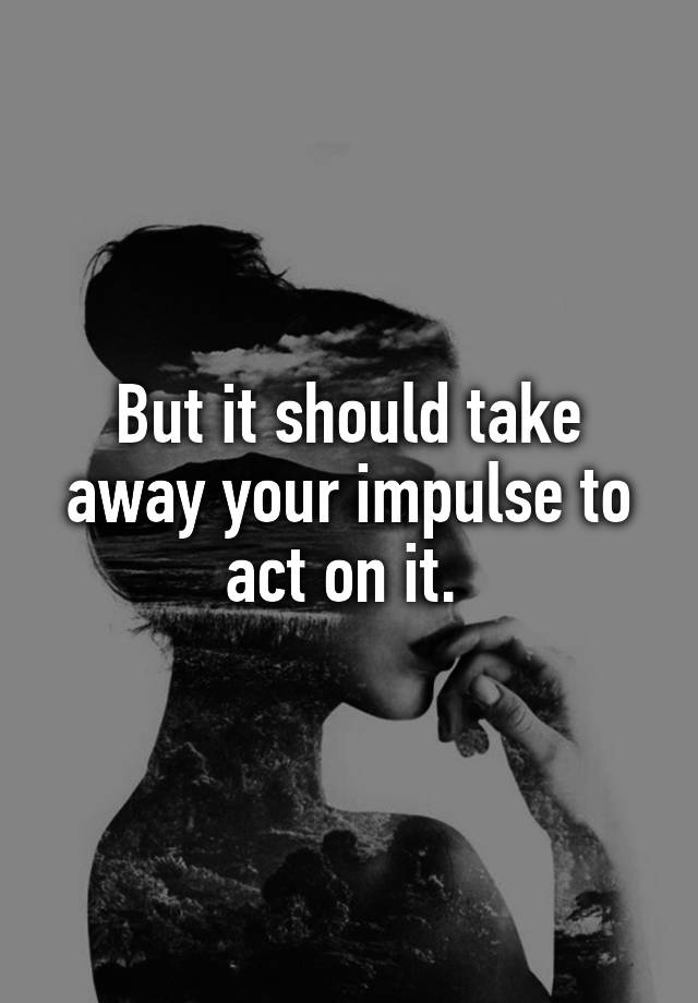 but-it-should-take-away-your-impulse-to-act-on-it