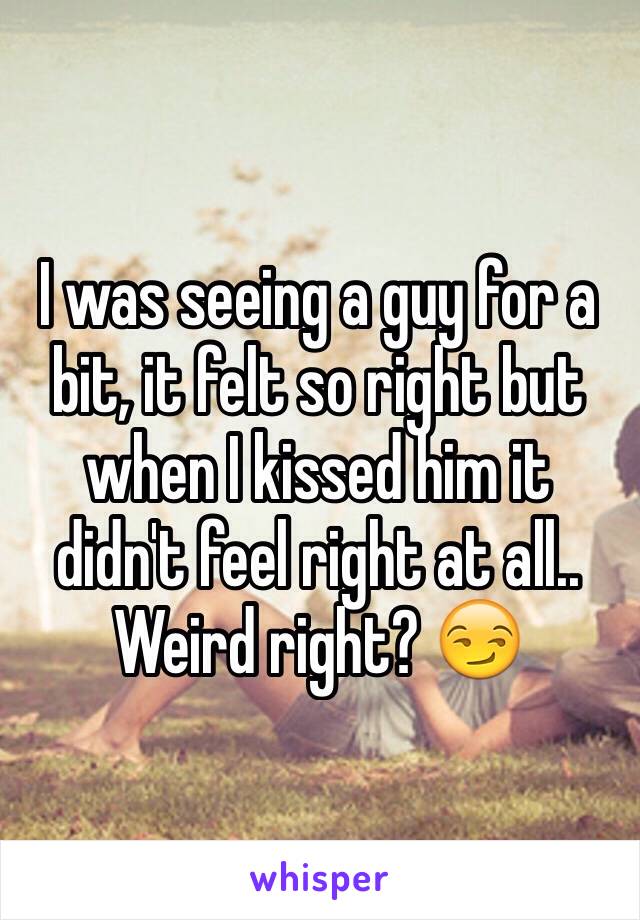 I was seeing a guy for a bit, it felt so right but when I kissed him it didn't feel right at all.. Weird right? 😏