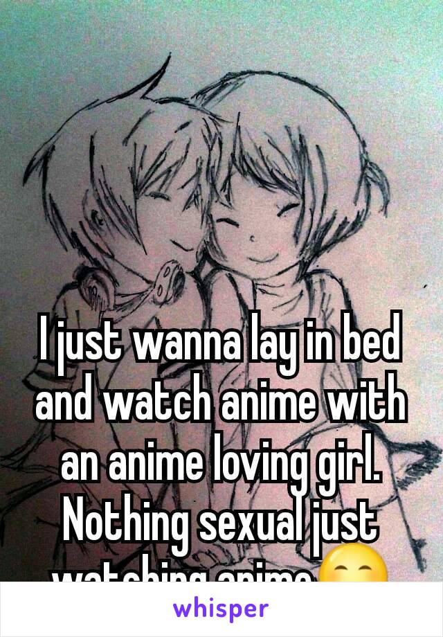 I just wanna lay in bed and watch anime with an anime loving girl. Nothing sexual just watching anime😊