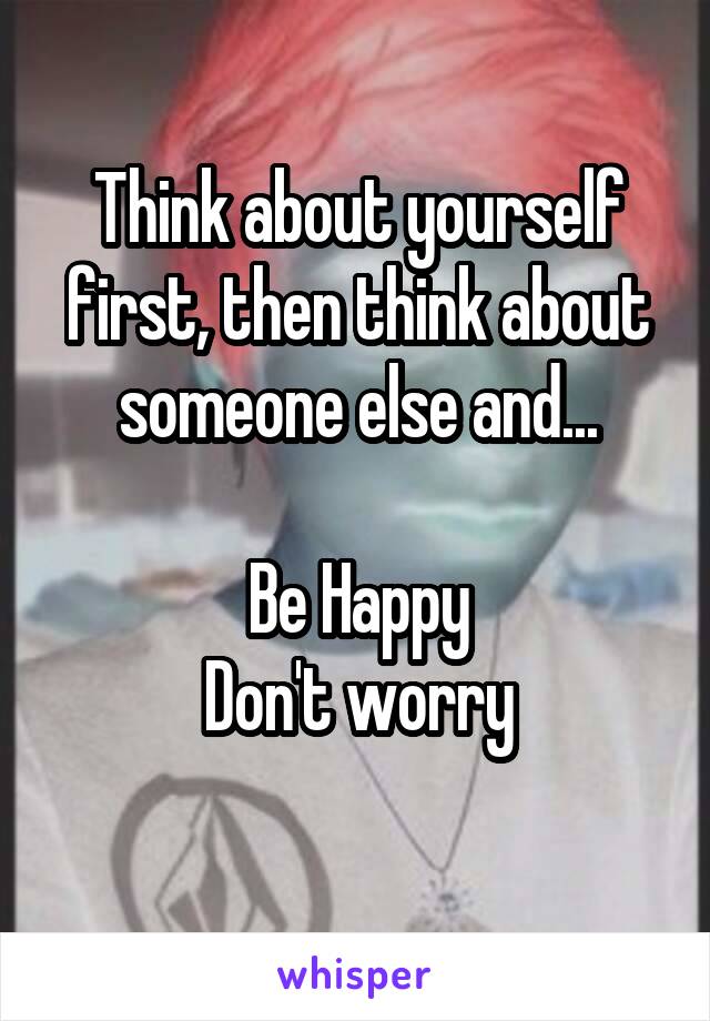 Think about yourself first, then think about someone else and...

Be Happy
Don't worry
