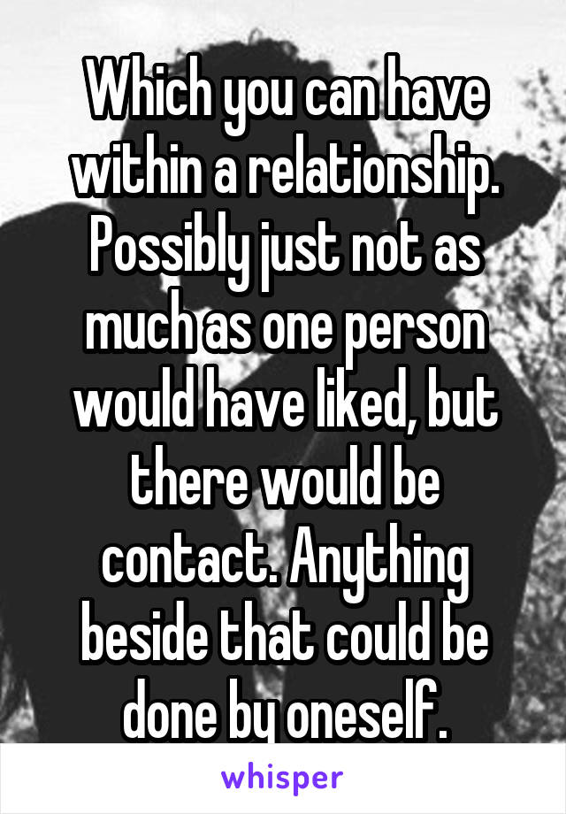 Which you can have within a relationship. Possibly just not as much as one person would have liked, but there would be contact. Anything beside that could be done by oneself.