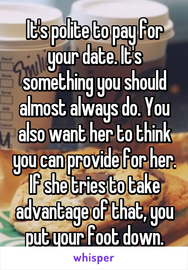 It's polite to pay for your date. It's something you should almost always do. You also want her to think you can provide for her. If she tries to take advantage of that, you put your foot down.