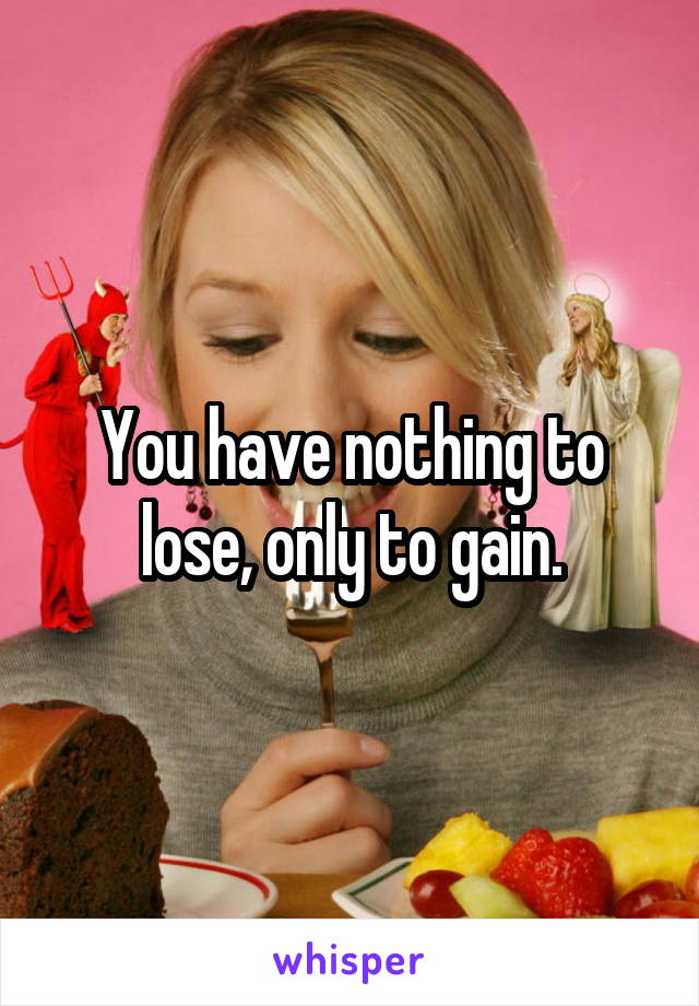 You have nothing to lose, only to gain.