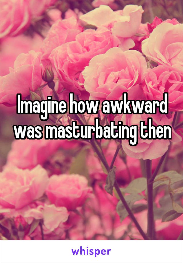 Imagine how awkward was masturbating then 
