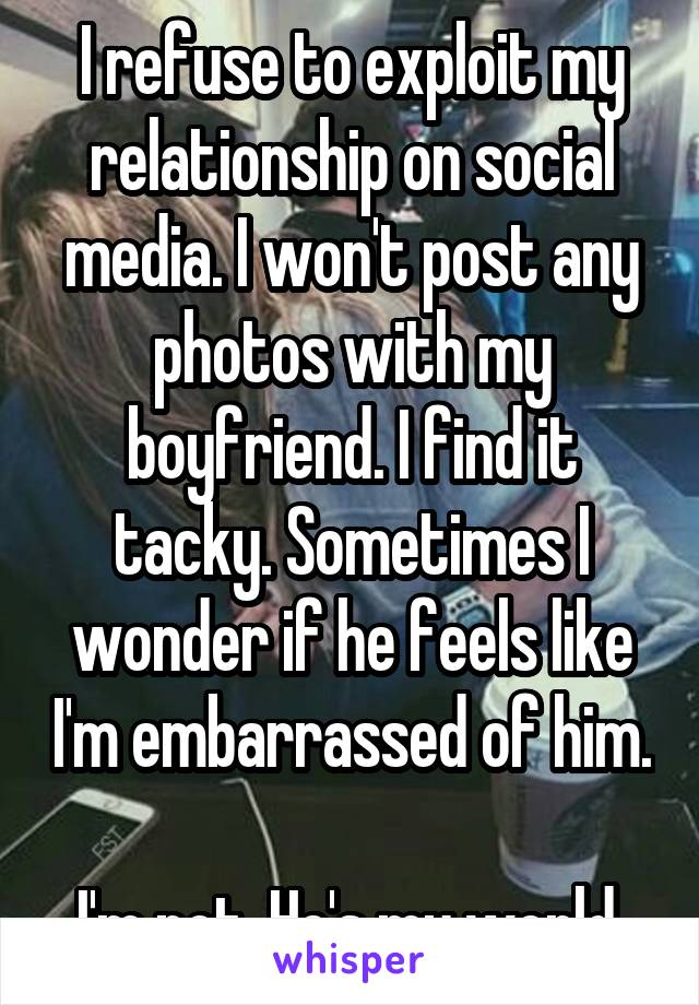 I refuse to exploit my relationship on social media. I won't post any photos with my boyfriend. I find it tacky. Sometimes I wonder if he feels like I'm embarrassed of him.

I'm not. He's my world.