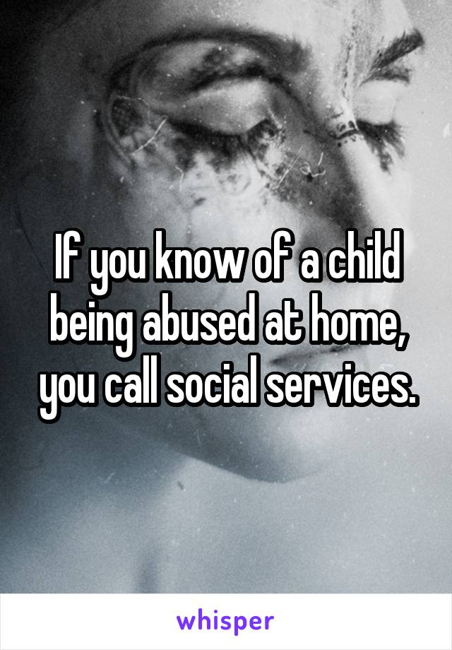If you know of a child being abused at home, you call social services.