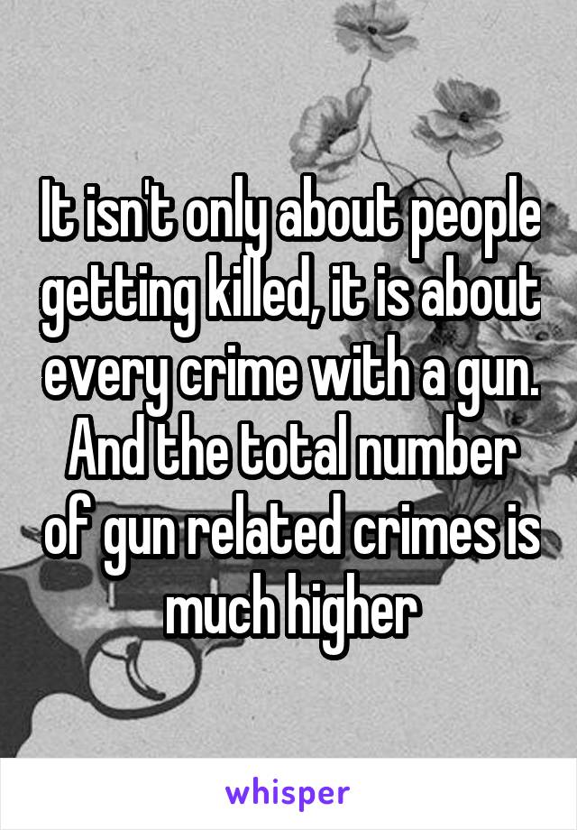 It isn't only about people getting killed, it is about every crime with a gun. And the total number of gun related crimes is much higher