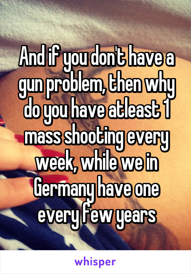 And if you don't have a gun problem, then why do you have atleast 1 mass shooting every week, while we in Germany have one every few years