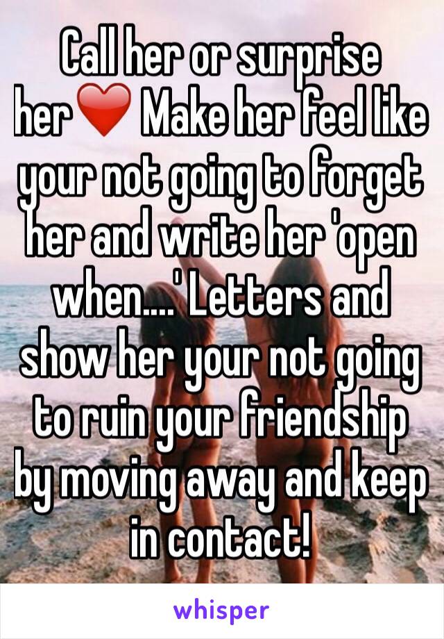 Call her or surprise her❤️ Make her feel like your not going to forget her and write her 'open when....' Letters and show her your not going to ruin your friendship by moving away and keep in contact!