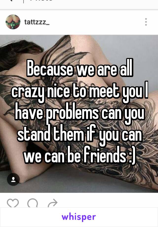 Because we are all crazy nice to meet you I have problems can you stand them if you can we can be friends :)