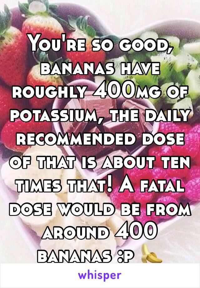 You're so good, bananas have roughly 400mg of potassium, the daily recommended dose of that is about ten times that! A fatal dose would be from around 400 bananas :p 🍌