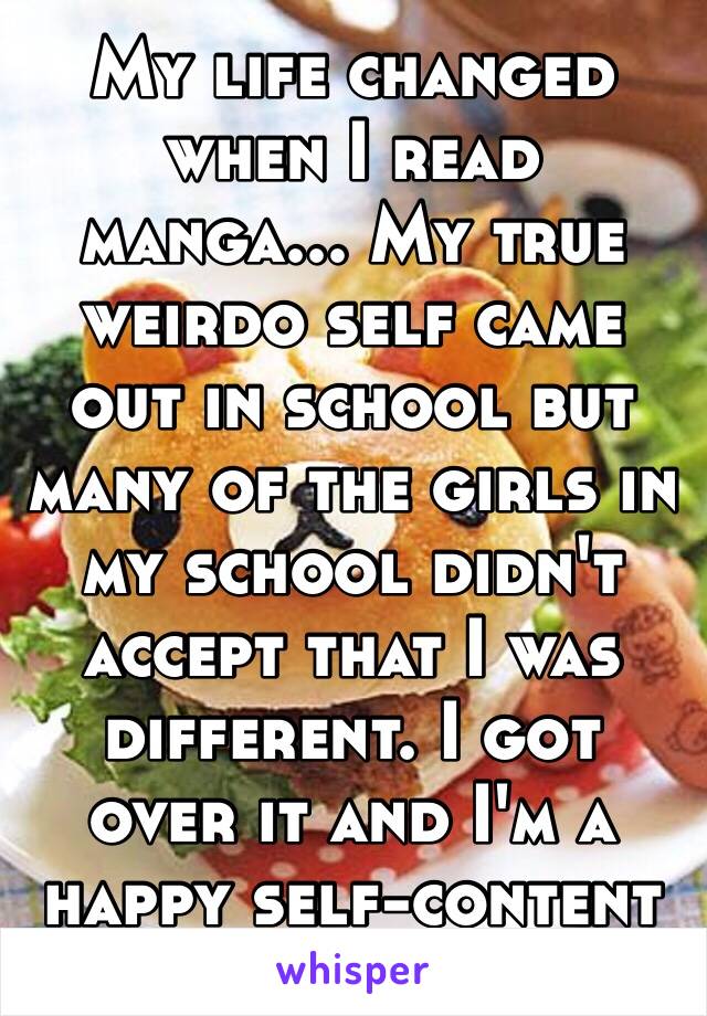 My life changed when I read manga... My true weirdo self came out in school but many of the girls in my school didn't accept that I was different. I got over it and I'm a happy self-content otaku. 😊