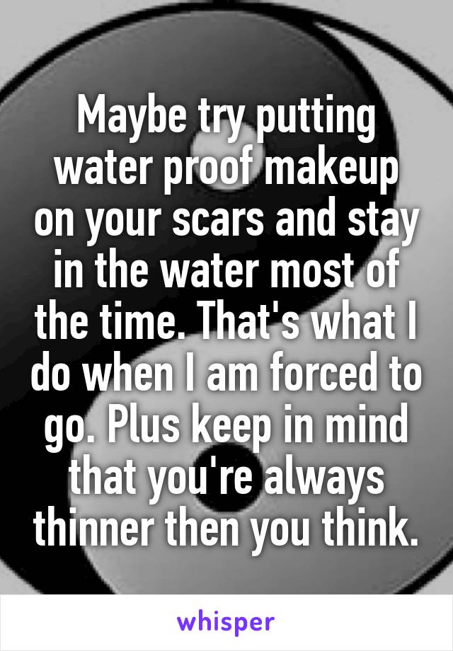 Maybe try putting water proof makeup on your scars and stay in the water most of the time. That's what I do when I am forced to go. Plus keep in mind that you're always thinner then you think.