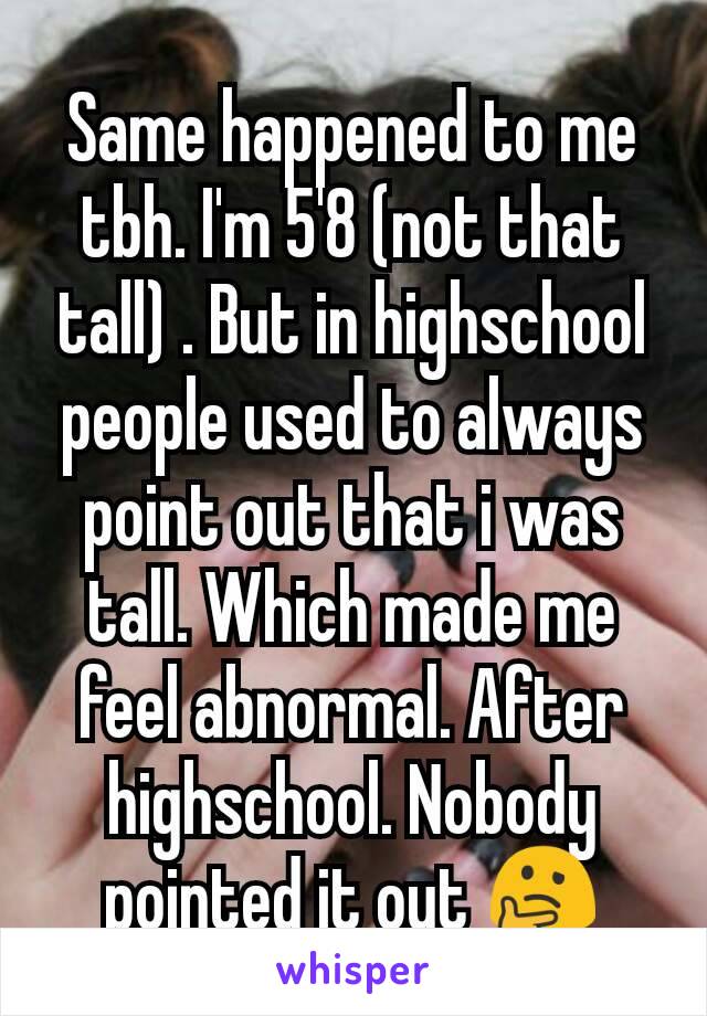 Same happened to me tbh. I'm 5'8 (not that tall) . But in highschool people used to always point out that i was tall. Which made me feel abnormal. After highschool. Nobody pointed it out 🤔