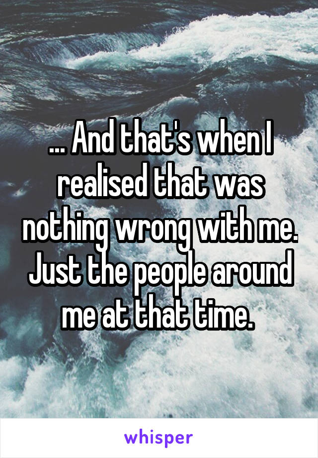 ... And that's when I realised that was nothing wrong with me. Just the people around me at that time. 