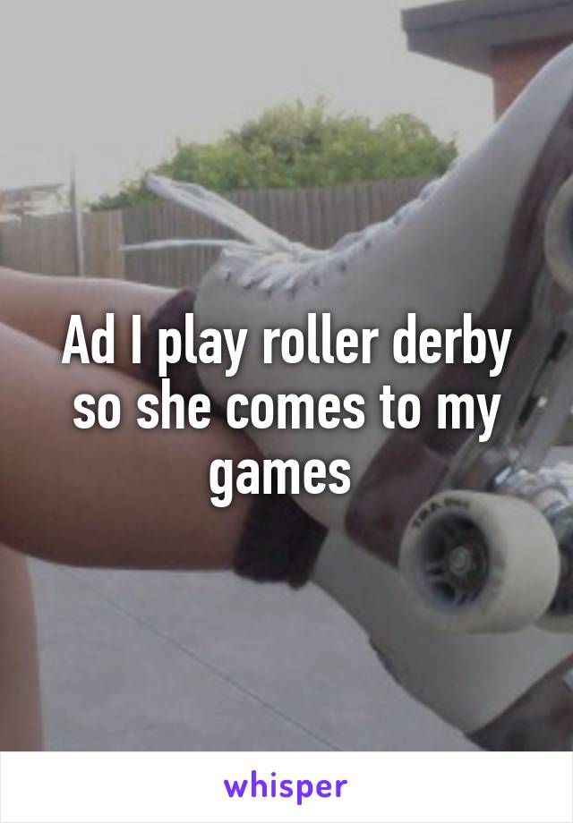 Ad I play roller derby so she comes to my games 