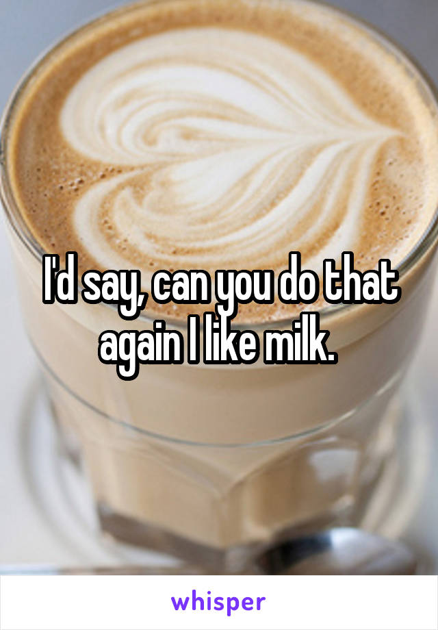 I'd say, can you do that again I like milk. 