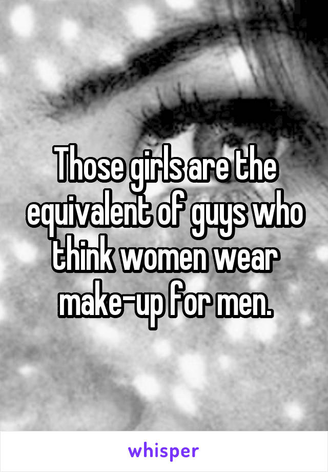 Those girls are the equivalent of guys who think women wear make-up for men.