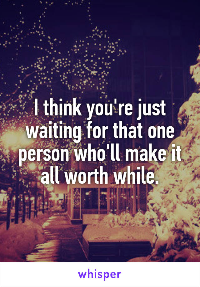 I think you're just waiting for that one person who'll make it all worth while.