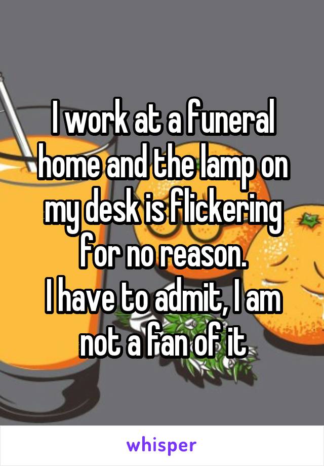 I work at a funeral home and the lamp on my desk is flickering for no reason.
I have to admit, I am not a fan of it
