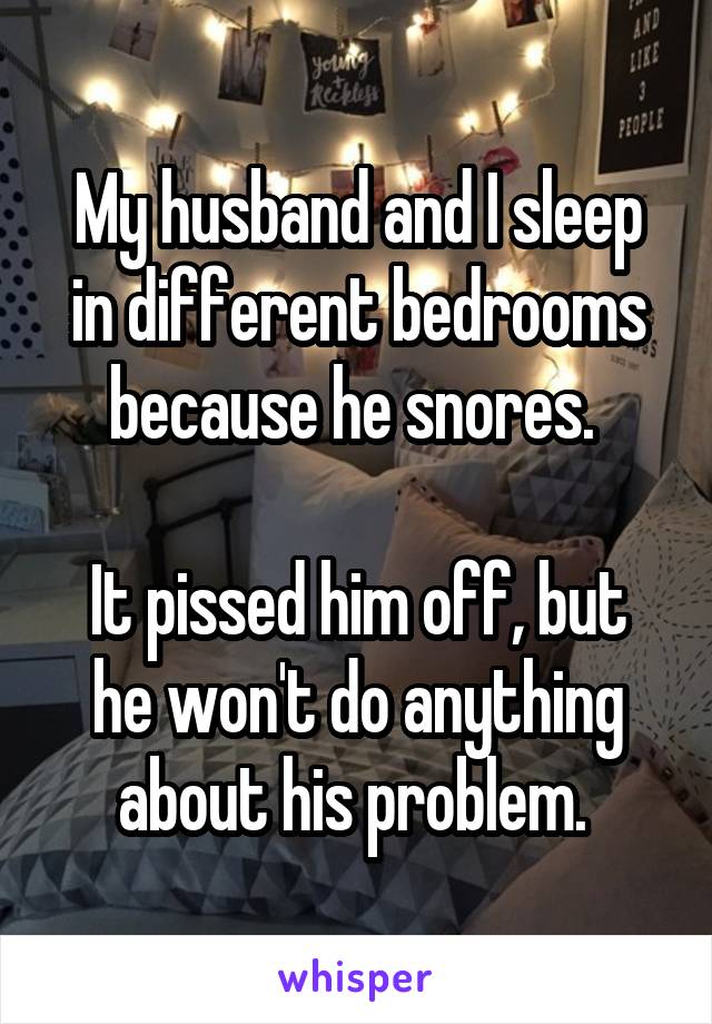 My husband and I sleep in different bedrooms because he snores. 

It pissed him off, but he won't do anything about his problem. 