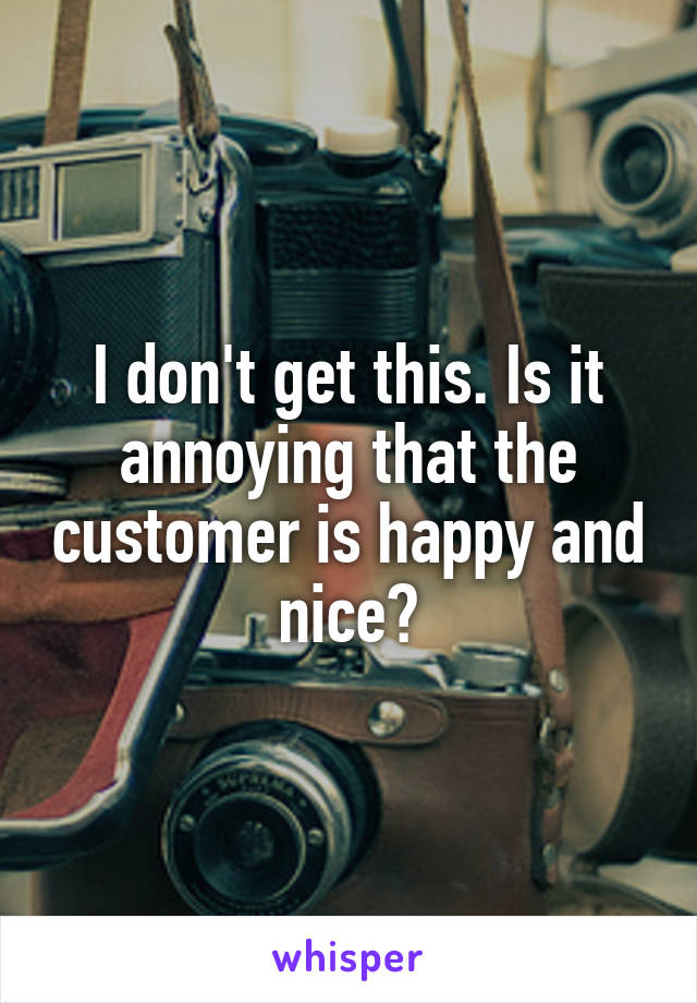 I don't get this. Is it annoying that the customer is happy and nice?