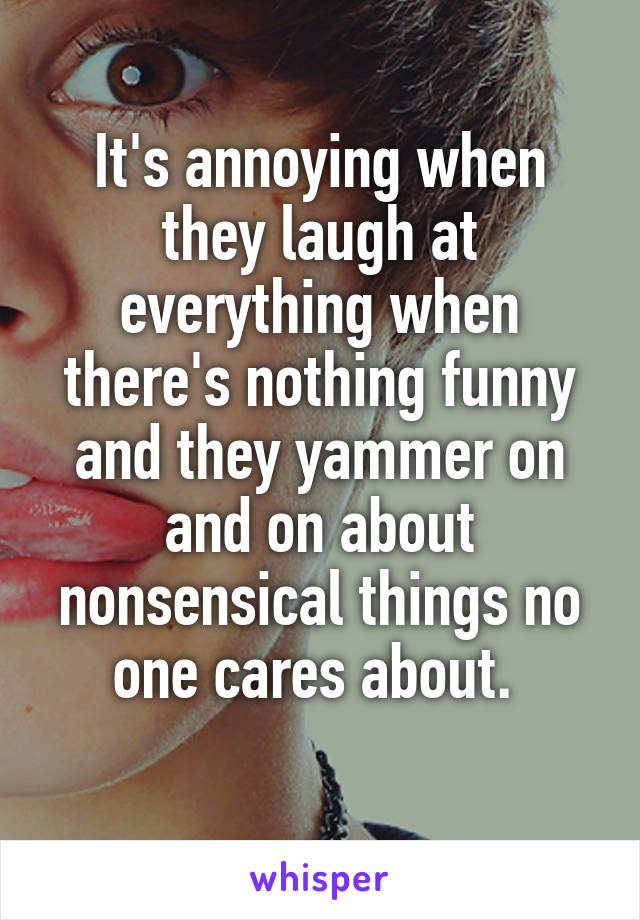It's annoying when they laugh at everything when there's nothing funny and they yammer on and on about nonsensical things no one cares about. 
