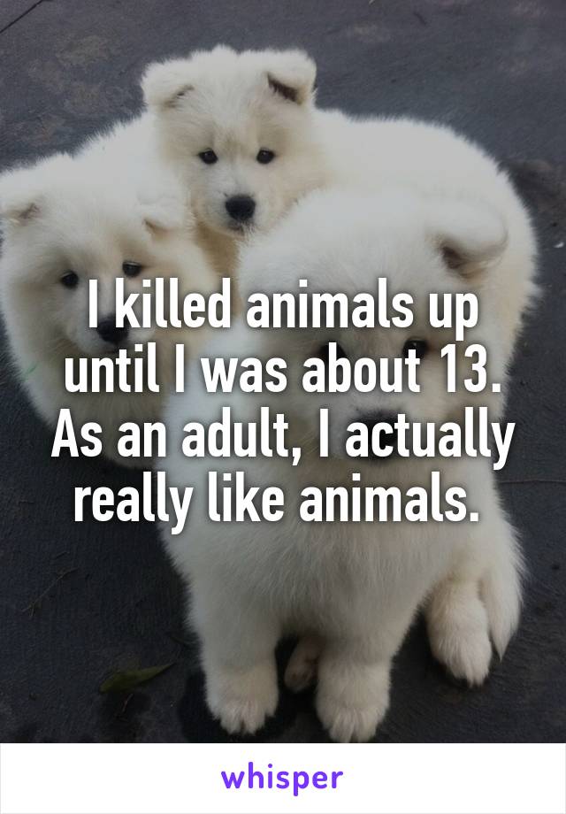 I killed animals up until I was about 13. As an adult, I actually really like animals. 