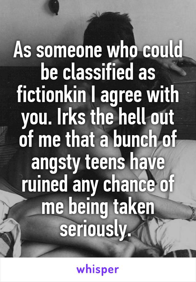 As someone who could be classified as fictionkin I agree with you. Irks the hell out of me that a bunch of angsty teens have ruined any chance of me being taken seriously. 