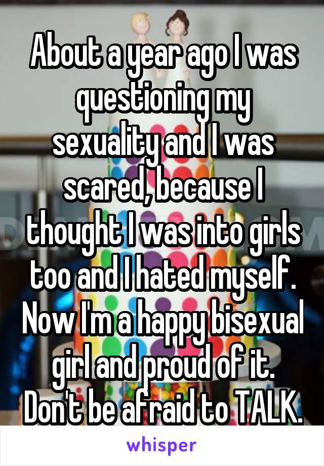 About a year ago I was questioning my sexuality and I was scared, because I thought I was into girls too and I hated myself. Now I'm a happy bisexual girl and proud of it. Don't be afraid to TALK.
