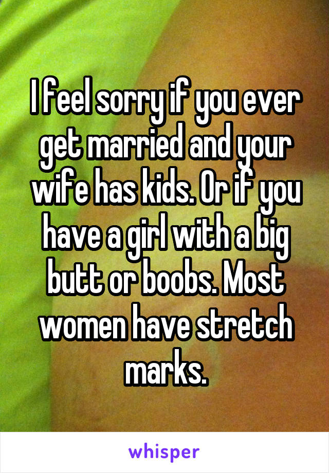 I feel sorry if you ever get married and your wife has kids. Or if you have a girl with a big butt or boobs. Most women have stretch marks.