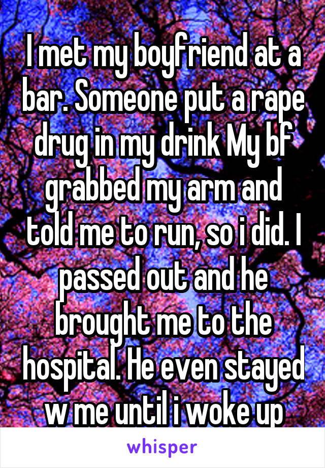I met my boyfriend at a bar. Someone put a rape drug in my drink My bf grabbed my arm and told me to run, so i did. I passed out and he brought me to the hospital. He even stayed w me until i woke up