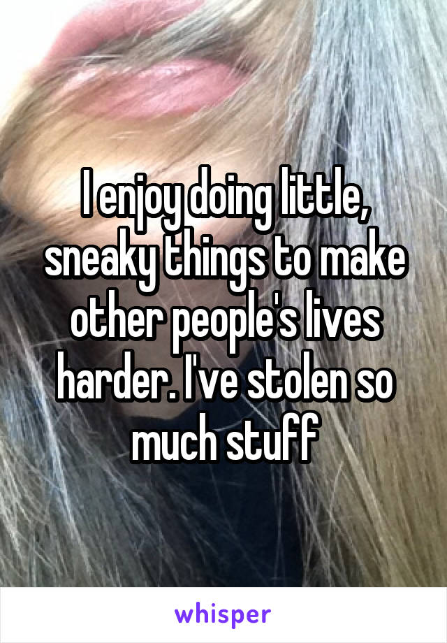 I enjoy doing little, sneaky things to make other people's lives harder. I've stolen so much stuff