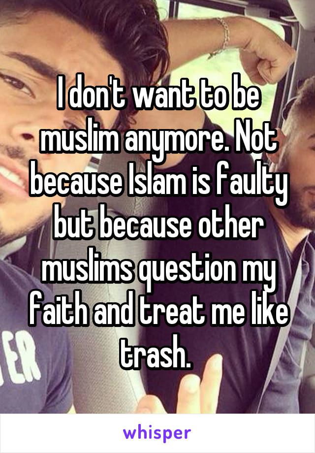 I don't want to be muslim anymore. Not because Islam is faulty but because other muslims question my faith and treat me like trash. 