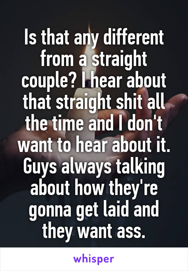 Is that any different from a straight couple? I hear about that straight shit all the time and I don't want to hear about it. Guys always talking about how they're gonna get laid and they want ass.