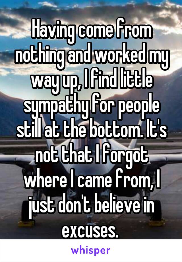 Having come from nothing and worked my way up, I find little sympathy for people still at the bottom. It's not that I forgot where I came from, I just don't believe in excuses. 