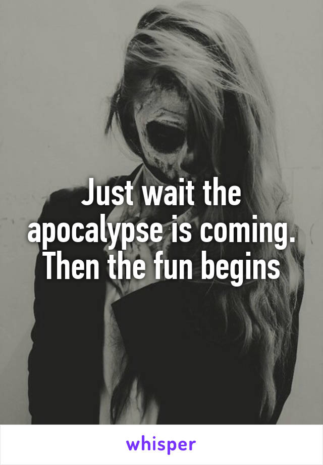 Just wait the apocalypse is coming. Then the fun begins