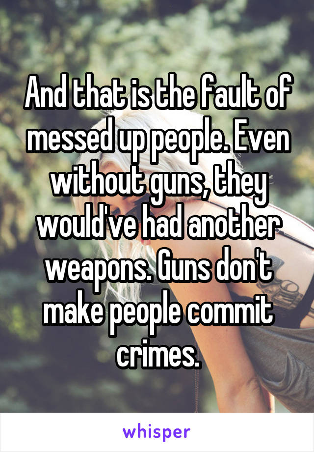 And that is the fault of messed up people. Even without guns, they would've had another weapons. Guns don't make people commit crimes.