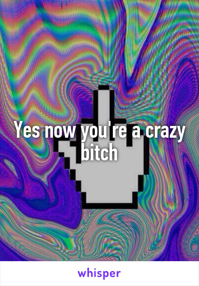 Yes now you're a crazy bitch