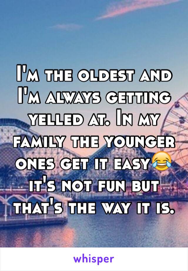 I'm the oldest and I'm always getting yelled at. In my family the younger ones get it easy😂it's not fun but that's the way it is.