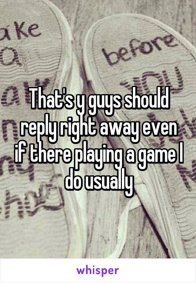 That's y guys should reply right away even if there playing a game I do usually