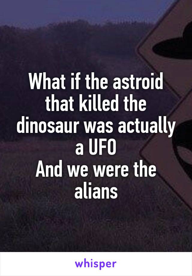 What if the astroid that killed the dinosaur was actually a UFO
And we were the alians
