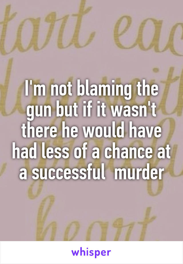 I'm not blaming the gun but if it wasn't there he would have had less of a chance at a successful  murder